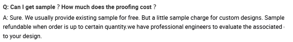 FAQ Question: Can I get sample? How much does this proofing cost?
Answer: Sure, We usually provide existing samples for free. But a little sample charge for custom designs...