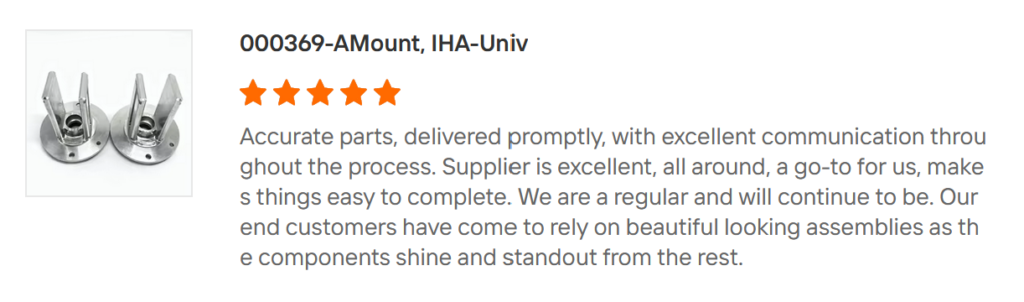 A review that says:
"Accurate parts, delivered promptly, with excellent communication throughout the process. Supplier is excellent, all around, a go-to for us, makes things easy to complete. We are a regular and will continue to be. Our end customers have come to rely on beautiful looking assemblies as the components shine and standout from the rest".
